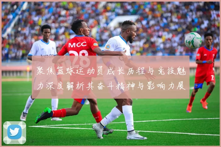 聚焦篮球运动员成长历程与竞技魅力深度解析其奋斗精神与影响力展