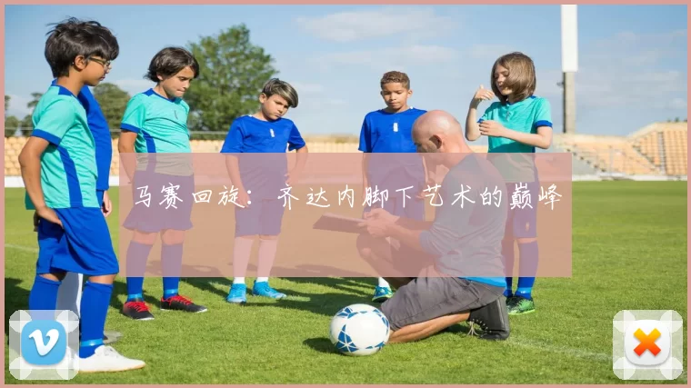 马赛回旋：齐达内脚下艺术的巅峰