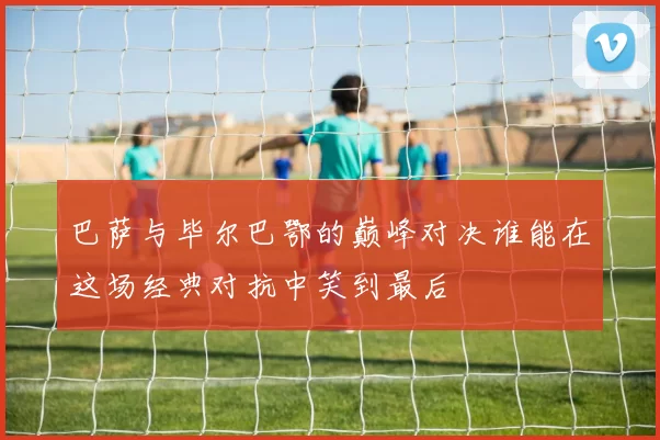 巴萨与毕尔巴鄂的巅峰对决谁能在这场经典对抗中笑到最后