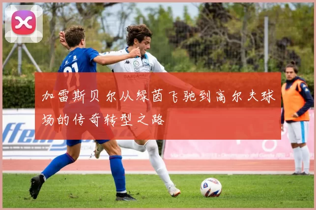 加雷斯贝尔从绿茵飞驰到高尔夫球场的传奇转型之路