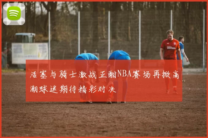 活塞与骑士激战正酣NBA赛场再掀高潮球迷期待精彩对决