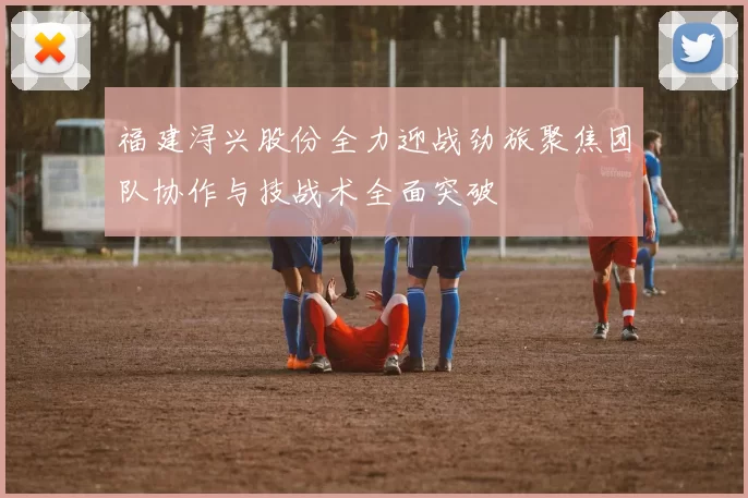 福建浔兴股份全力迎战劲旅聚焦团队协作与技战术全面突破