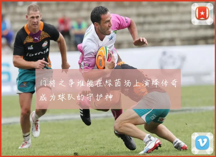 门将之争谁能在绿茵场上演绎传奇成为球队的守护神