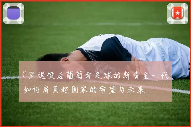 C罗退役后葡萄牙足球的新黄金一代如何肩负起国家的希望与未来