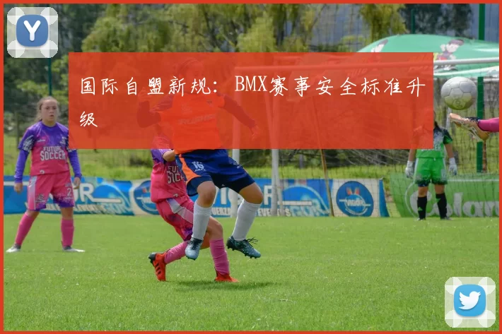 国际自盟新规：BMX赛事安全标准升级