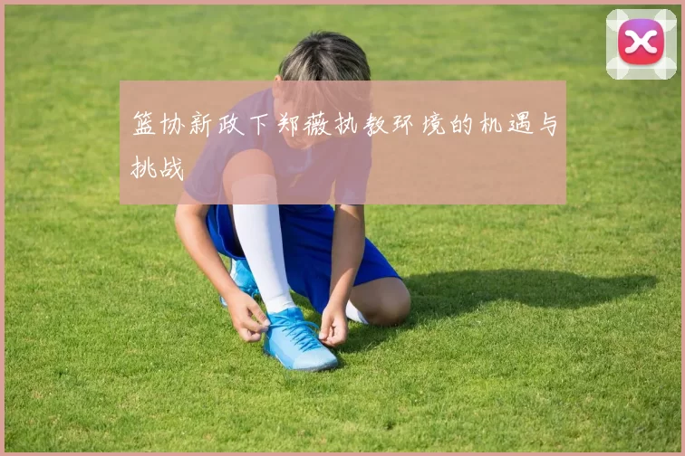 篮协新政下郑薇执教环境的机遇与挑战