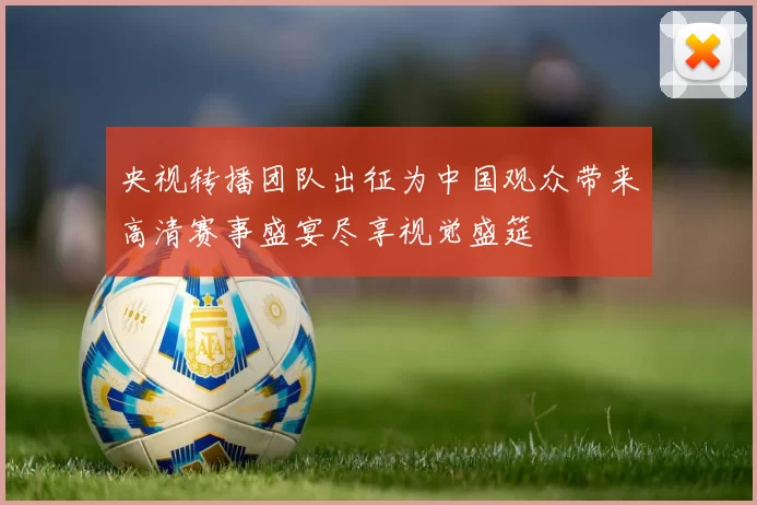 央视转播团队出征为中国观众带来高清赛事盛宴尽享视觉盛筵