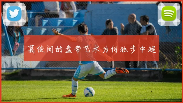 蒿俊闵的盘带艺术为何独步中超