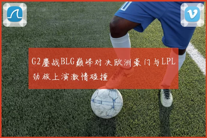 G2鏖战BLG巅峰对决欧洲豪门与LPL劲旅上演激情碰撞