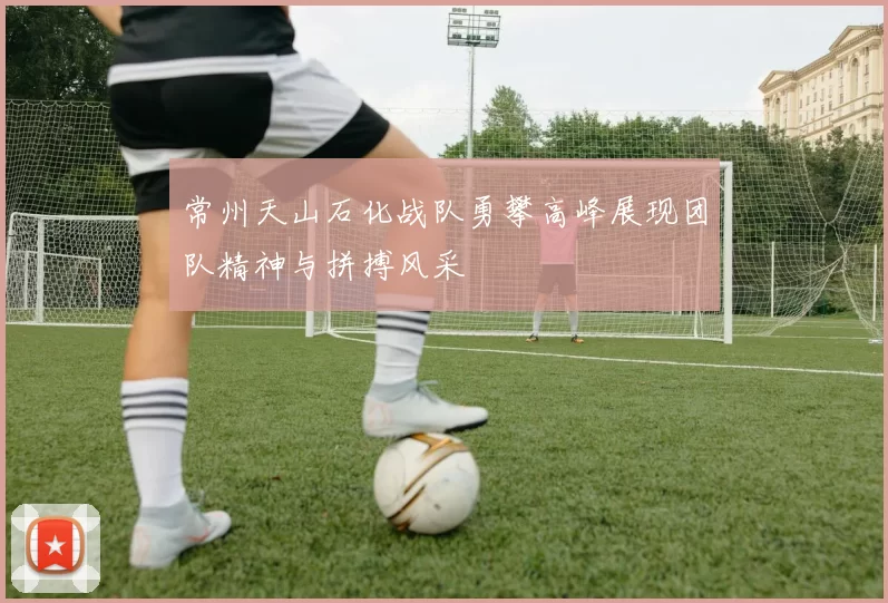 常州天山石化战队勇攀高峰展现团队精神与拼搏风采