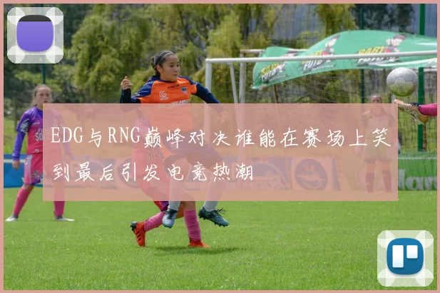 EDG与RNG巅峰对决谁能在赛场上笑到最后引发电竞热潮