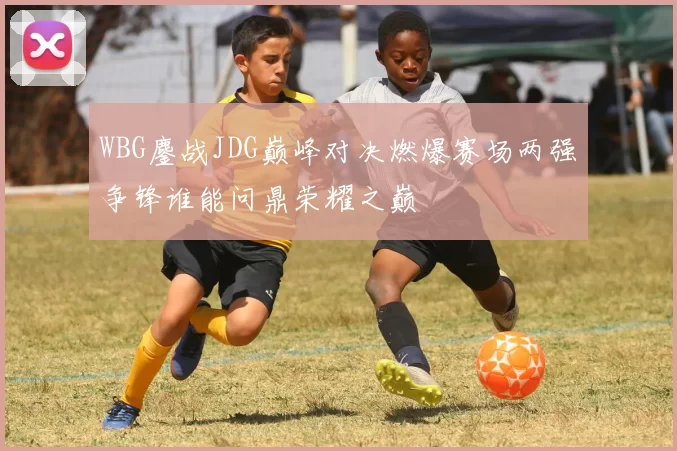 WBG鏖战JDG巅峰对决燃爆赛场两强争锋谁能问鼎荣耀之巅