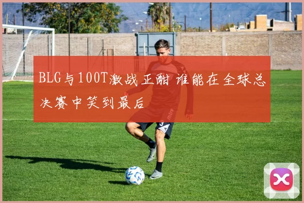 BLG与100T激战正酣 谁能在全球总决赛中笑到最后