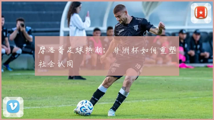 摩洛哥足球热潮：非洲杯如何重塑社会认同