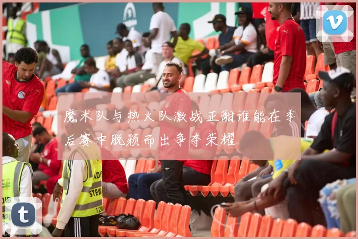 魔术队与热火队激战正酣谁能在季后赛中脱颖而出争夺荣耀