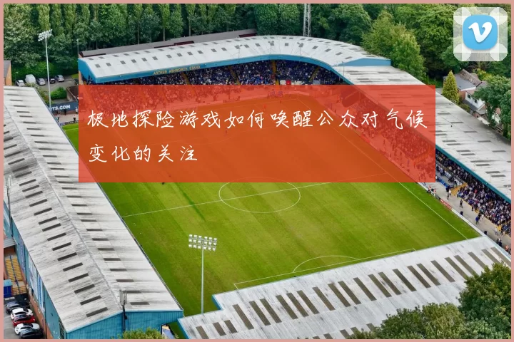 极地探险游戏如何唤醒公众对气候变化的关注