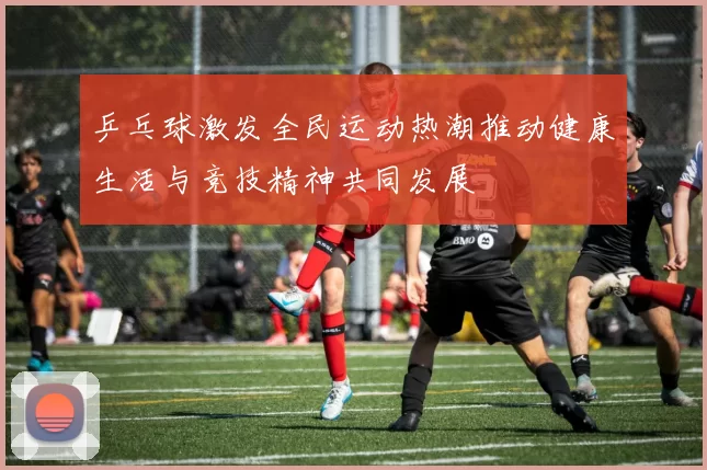 乒乓球激发全民运动热潮推动健康生活与竞技精神共同发展